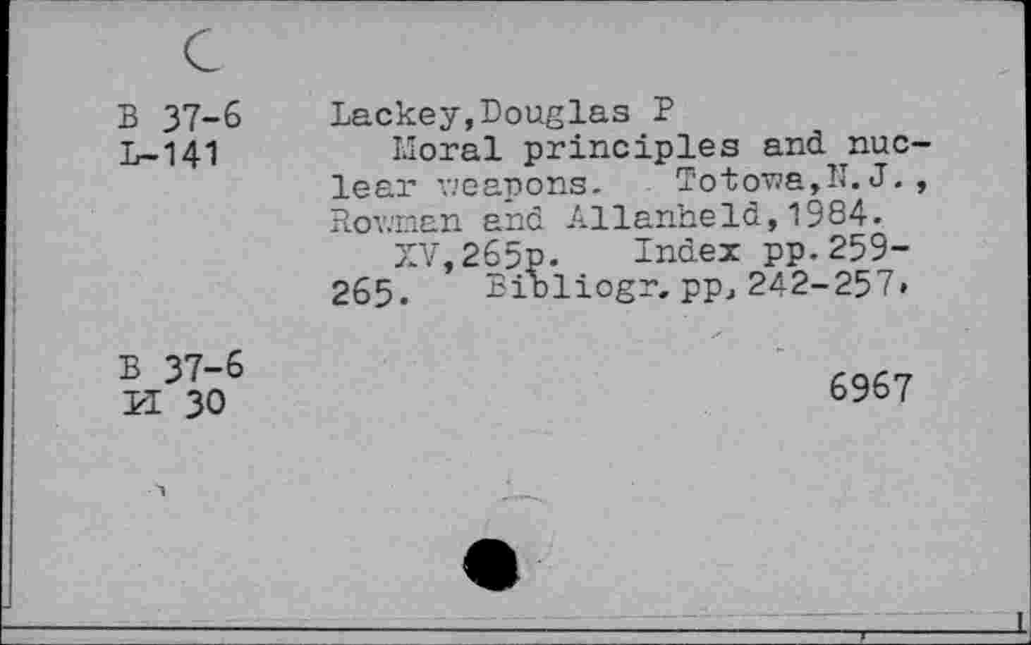 ﻿B 37-6
L-141
Lackey,Douglas P
Moral principles and nuclear weapons. Totowa,IL J., Rowman and Allanhe Id,19 84.
XV,265p. Index pp.259-265. Bioliogr. ppj 242-257»
B 37-6 PI 30
6967